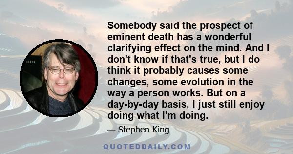 Somebody said the prospect of eminent death has a wonderful clarifying effect on the mind. And I don't know if that's true, but I do think it probably causes some changes, some evolution in the way a person works. But