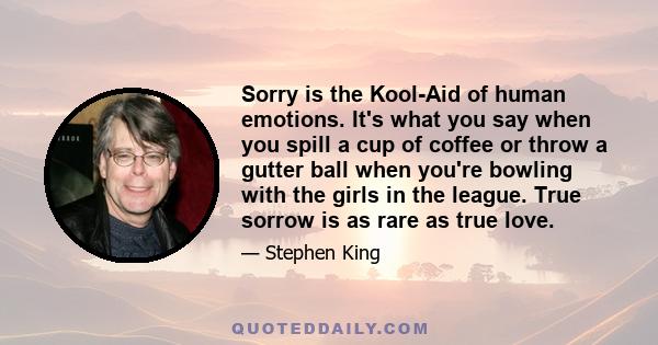 Sorry is the Kool-Aid of human emotions. It's what you say when you spill a cup of coffee or throw a gutter ball when you're bowling with the girls in the league. True sorrow is as rare as true love.