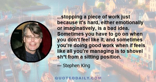 ...stopping a piece of work just because it's hard, either emotionally or imaginatively, is a bad idea. Sometimes you have to go on when you don't feel like it, and sometimes you're doing good work when if feels like