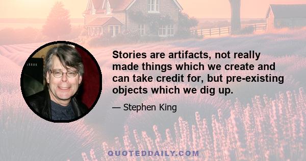 Stories are artifacts, not really made things which we create and can take credit for, but pre-existing objects which we dig up.