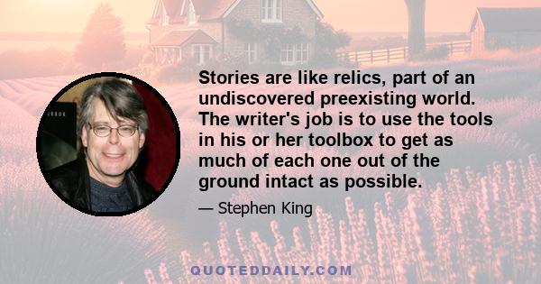 Stories are like relics, part of an undiscovered preexisting world. The writer's job is to use the tools in his or her toolbox to get as much of each one out of the ground intact as possible.