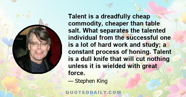 Talent is a dreadfully cheap commodity, cheaper than table salt. What separates the talented individual from the successful one is a lot of hard work and study; a constant process of honing. Talent is a dull knife that