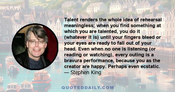 Talent renders the whole idea of rehearsal meaningless; when you find something at which you are talented, you do it (whatever it is) until your fingers bleed or your eyes are ready to fall out of your head. Even when