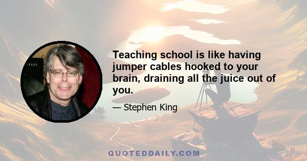 Teaching school is like having jumper cables hooked to your brain, draining all the juice out of you.