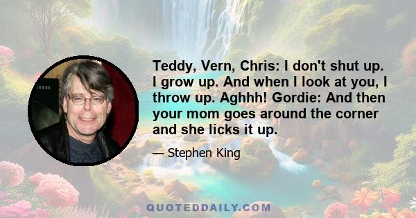 Teddy, Vern, Chris: I don't shut up. I grow up. And when I look at you, I throw up. Aghhh! Gordie: And then your mom goes around the corner and she licks it up.