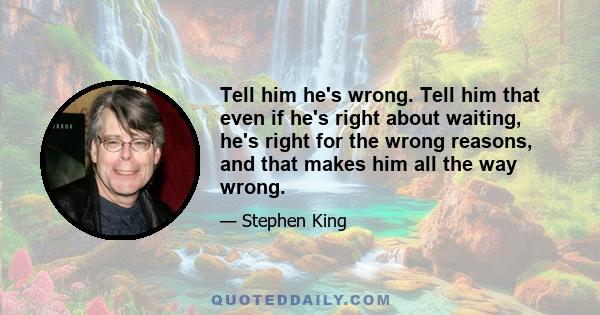 Tell him he's wrong. Tell him that even if he's right about waiting, he's right for the wrong reasons, and that makes him all the way wrong.