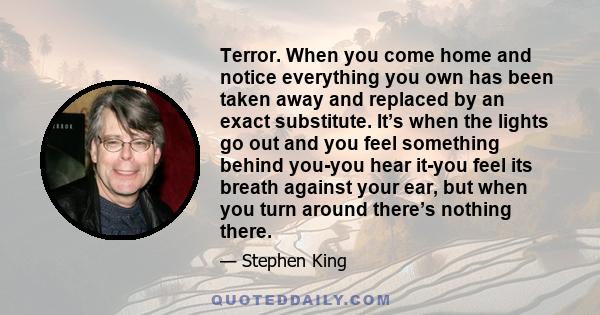 Terror. When you come home and notice everything you own has been taken away and replaced by an exact substitute. It’s when the lights go out and you feel something behind you-you hear it-you feel its breath against