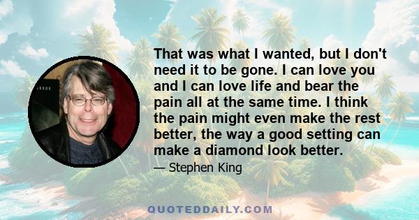 That was what I wanted, but I don't need it to be gone. I can love you and I can love life and bear the pain all at the same time. I think the pain might even make the rest better, the way a good setting can make a