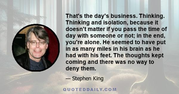 That's the day's business. Thinking. Thinking and isolation, because it doesn't matter if you pass the time of day with someone or not; in the end, you're alone. He seemed to have put in as many miles in his brain as he 