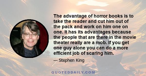 The advantage of horror books is to take the reader and cut him out of the pack and work on him one on one. It has its advantages because the people that are there in the movie theater really are a mob. If you get one