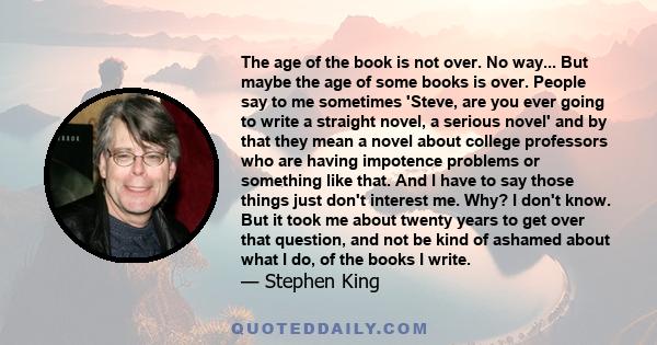 The age of the book is not over. No way... But maybe the age of some books is over. People say to me sometimes 'Steve, are you ever going to write a straight novel, a serious novel' and by that they mean a novel about