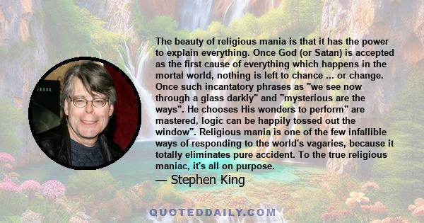 The beauty of religious mania is that it has the power to explain everything. Once God (or Satan) is accepted as the first cause of everything which happens in the mortal world, nothing is left to chance...logic can be