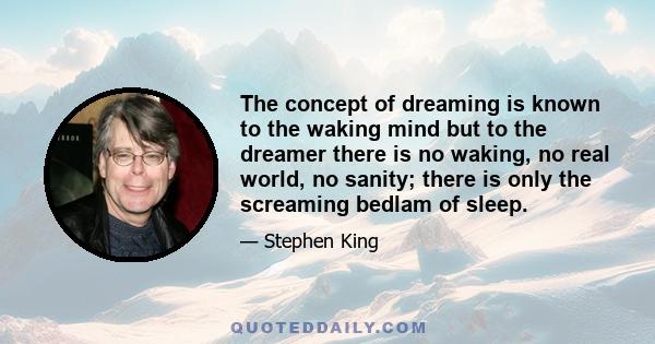 The concept of dreaming is known to the waking mind but to the dreamer there is no waking, no real world, no sanity; there is only the screaming bedlam of sleep.