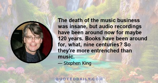 The death of the music business was insane, but audio recordings have been around now for maybe 120 years. Books have been around for, what, nine centuries? So they're more entrenched than music.