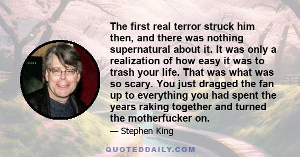 The first real terror struck him then, and there was nothing supernatural about it. It was only a realization of how easy it was to trash your life. That was what was so scary. You just dragged the fan up to everything