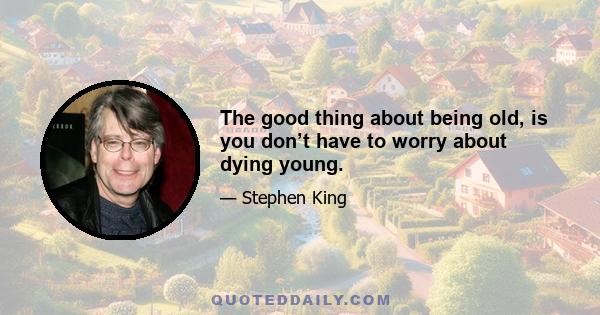 The good thing about being old, is you don’t have to worry about dying young.