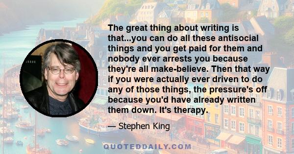 The great thing about writing is that...you can do all these antisocial things and you get paid for them and nobody ever arrests you because they're all make-believe. Then that way if you were actually ever driven to do 