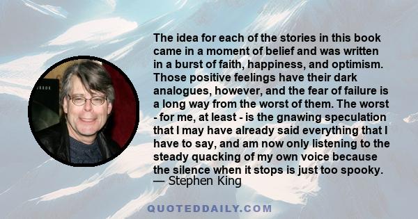 The idea for each of the stories in this book came in a moment of belief and was written in a burst of faith, happiness, and optimism. Those positive feelings have their dark analogues, however, and the fear of failure