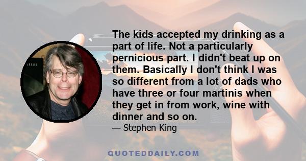 The kids accepted my drinking as a part of life. Not a particularly pernicious part. I didn't beat up on them. Basically I don't think I was so different from a lot of dads who have three or four martinis when they get