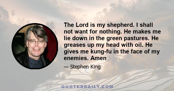 The Lord is my shepherd. I shall not want for nothing. He makes me lie down in the green pastures. He greases up my head with oil. He gives me kung-fu in the face of my enemies. Amen