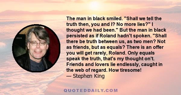 The man in black smiled. Shall we tell the truth then, you and I? No more lies? I thought we had been. But the man in black persisted as if Roland hadn't spoken. Shall there be truth between us, as two men? Not as