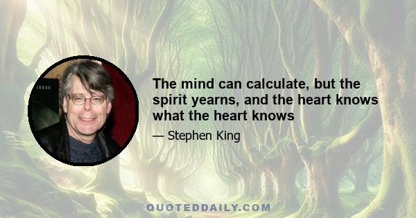 The mind can calculate, but the spirit yearns, and the heart knows what the heart knows