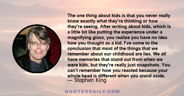 The one thing about kids is that you never really know exactly what they're thinking or how they're seeing. After writing about kids, which is a little bit like putting the experience under a magnifying glass, you