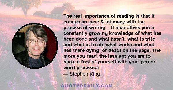 The real importance of reading is that it creates an ease & intimacy with the process of writing... It also offers you a constantly growing knowledge of what has been done and what hasn't, what is trite and what is