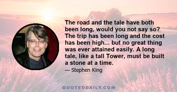 The road and the tale have both been long, would you not say so? The trip has been long and the cost has been high... but no great thing was ever attained easily. A long tale, like a tall Tower, must be built a stone at 