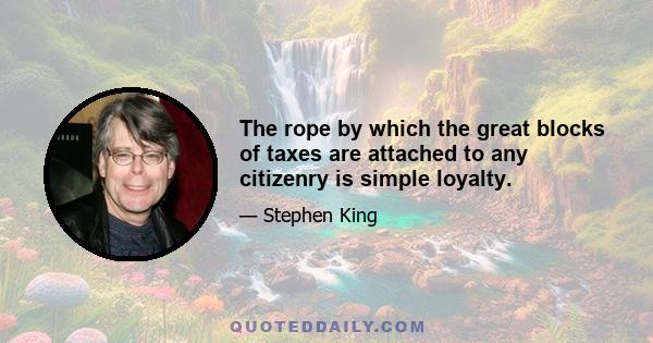 The rope by which the great blocks of taxes are attached to any citizenry is simple loyalty.