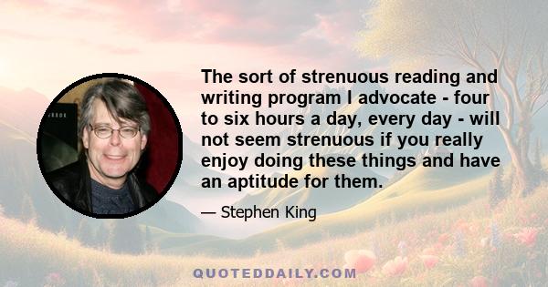 The sort of strenuous reading and writing program I advocate - four to six hours a day, every day - will not seem strenuous if you really enjoy doing these things and have an aptitude for them.