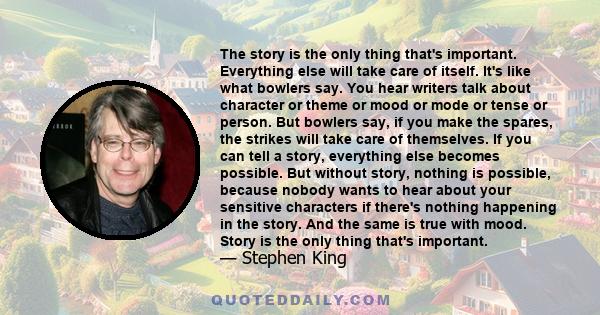 The story is the only thing that's important. Everything else will take care of itself. It's like what bowlers say. You hear writers talk about character or theme or mood or mode or tense or person. But bowlers say, if