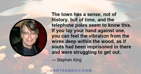 The town has a sense, not of history, but of time, and the telephone poles seem to know this. If you lay your hand against one, you can feel the vibration from the wires deep within the wood, as if souls had been