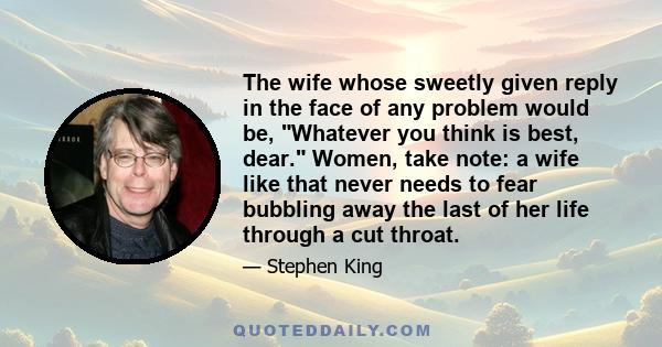 The wife whose sweetly given reply in the face of any problem would be, Whatever you think is best, dear. Women, take note: a wife like that never needs to fear bubbling away the last of her life through a cut throat.