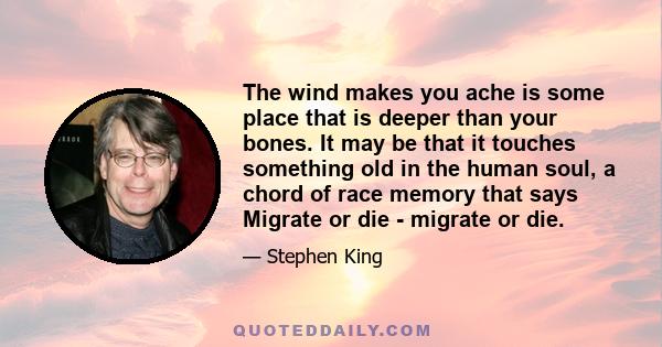 The wind makes you ache is some place that is deeper than your bones. It may be that it touches something old in the human soul, a chord of race memory that says Migrate or die - migrate or die.