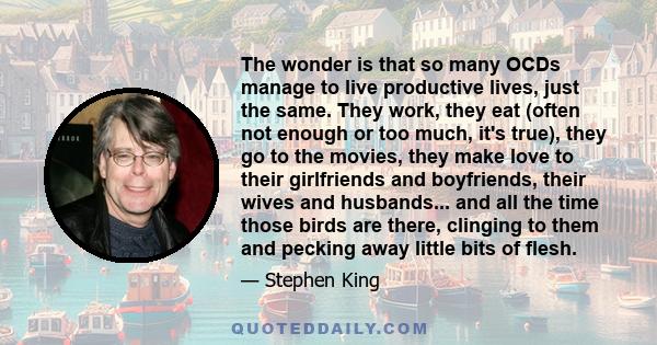 The wonder is that so many OCDs manage to live productive lives, just the same. They work, they eat (often not enough or too much, it's true), they go to the movies, they make love to their girlfriends and boyfriends,