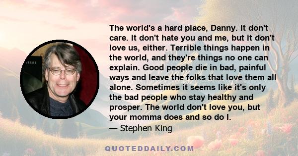 The world's a hard place, Danny. It don't care. It don't hate you and me, but it don't love us, either. Terrible things happen in the world, and they're things no one can explain. Good people die in bad, painful ways