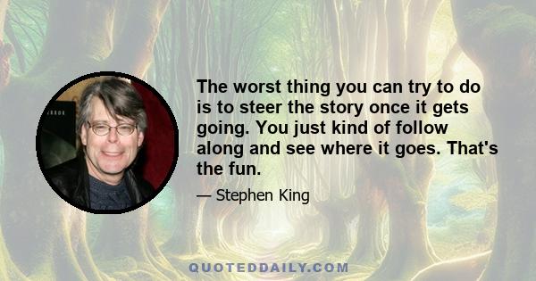 The worst thing you can try to do is to steer the story once it gets going. You just kind of follow along and see where it goes. That's the fun.