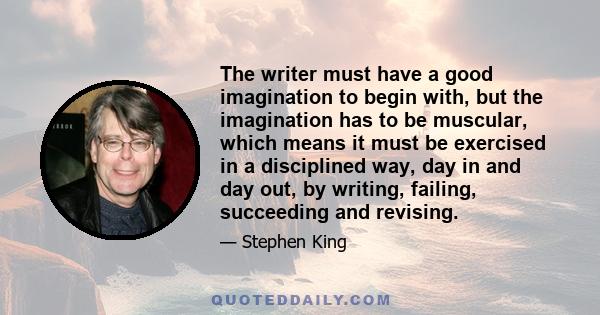 The writer must have a good imagination to begin with, but the imagination has to be muscular, which means it must be exercised in a disciplined way, day in and day out, by writing, failing, succeeding and revising.