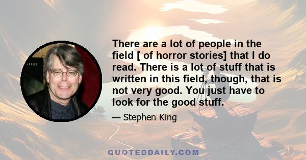 There are a lot of people in the field [ of horror stories] that I do read. There is a lot of stuff that is written in this field, though, that is not very good. You just have to look for the good stuff.