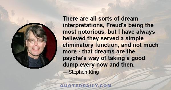 There are all sorts of dream interpretations, Freud's being the most notorious, but I have always believed they served a simple eliminatory function, and not much more - that dreams are the psyche's way of taking a good 