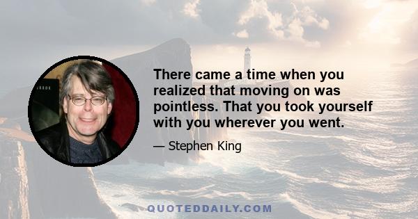 There came a time when you realized that moving on was pointless. That you took yourself with you wherever you went.