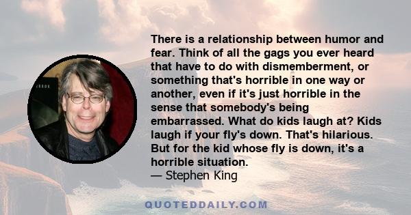 There is a relationship between humor and fear. Think of all the gags you ever heard that have to do with dismemberment, or something that's horrible in one way or another, even if it's just horrible in the sense that