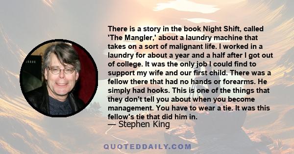 There is a story in the book Night Shift, called 'The Mangler,' about a laundry machine that takes on a sort of malignant life. I worked in a laundry for about a year and a half after I got out of college. It was the