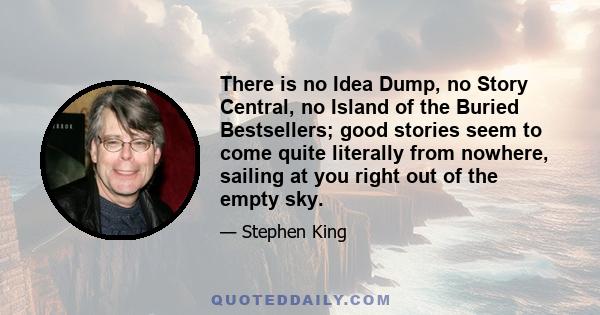 There is no Idea Dump, no Story Central, no Island of the Buried Bestsellers; good stories seem to come quite literally from nowhere, sailing at you right out of the empty sky.