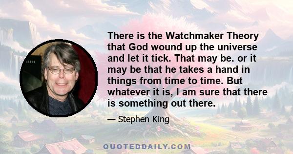 There is the Watchmaker Theory that God wound up the universe and let it tick. That may be. or it may be that he takes a hand in things from time to time. But whatever it is, I am sure that there is something out there.