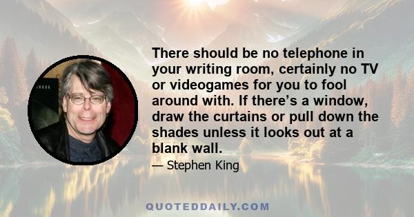 There should be no telephone in your writing room, certainly no TV or videogames for you to fool around with. If there’s a window, draw the curtains or pull down the shades unless it looks out at a blank wall.