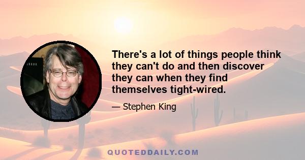 There's a lot of things people think they can't do and then discover they can when they find themselves tight-wired.