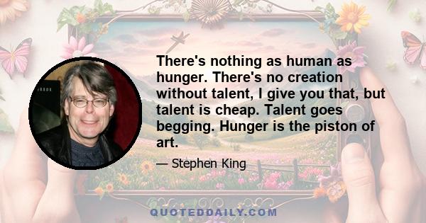 There's nothing as human as hunger. There's no creation without talent, I give you that, but talent is cheap. Talent goes begging. Hunger is the piston of art.