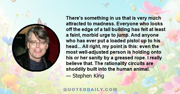 There's something in us that is very much attracted to madness. Everyone who looks off the edge of a tall building has felt at least a faint, morbid urge to jump. And anyone who has ever put a loaded pistol up to his